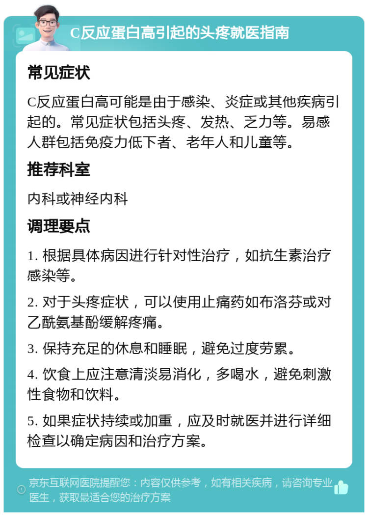 C反应蛋白高引起的头疼就医指南 常见症状 C反应蛋白高可能是由于感染、炎症或其他疾病引起的。常见症状包括头疼、发热、乏力等。易感人群包括免疫力低下者、老年人和儿童等。 推荐科室 内科或神经内科 调理要点 1. 根据具体病因进行针对性治疗，如抗生素治疗感染等。 2. 对于头疼症状，可以使用止痛药如布洛芬或对乙酰氨基酚缓解疼痛。 3. 保持充足的休息和睡眠，避免过度劳累。 4. 饮食上应注意清淡易消化，多喝水，避免刺激性食物和饮料。 5. 如果症状持续或加重，应及时就医并进行详细检查以确定病因和治疗方案。