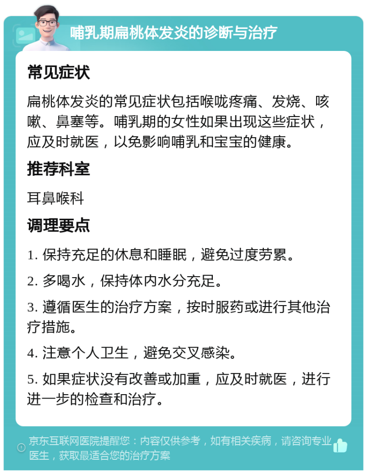 哺乳期扁桃体发炎的诊断与治疗 常见症状 扁桃体发炎的常见症状包括喉咙疼痛、发烧、咳嗽、鼻塞等。哺乳期的女性如果出现这些症状，应及时就医，以免影响哺乳和宝宝的健康。 推荐科室 耳鼻喉科 调理要点 1. 保持充足的休息和睡眠，避免过度劳累。 2. 多喝水，保持体内水分充足。 3. 遵循医生的治疗方案，按时服药或进行其他治疗措施。 4. 注意个人卫生，避免交叉感染。 5. 如果症状没有改善或加重，应及时就医，进行进一步的检查和治疗。