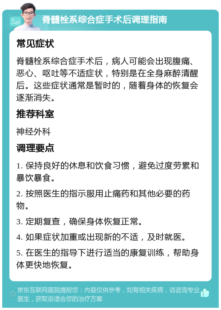 脊髓栓系综合症手术后调理指南 常见症状 脊髓栓系综合症手术后，病人可能会出现腹痛、恶心、呕吐等不适症状，特别是在全身麻醉清醒后。这些症状通常是暂时的，随着身体的恢复会逐渐消失。 推荐科室 神经外科 调理要点 1. 保持良好的休息和饮食习惯，避免过度劳累和暴饮暴食。 2. 按照医生的指示服用止痛药和其他必要的药物。 3. 定期复查，确保身体恢复正常。 4. 如果症状加重或出现新的不适，及时就医。 5. 在医生的指导下进行适当的康复训练，帮助身体更快地恢复。