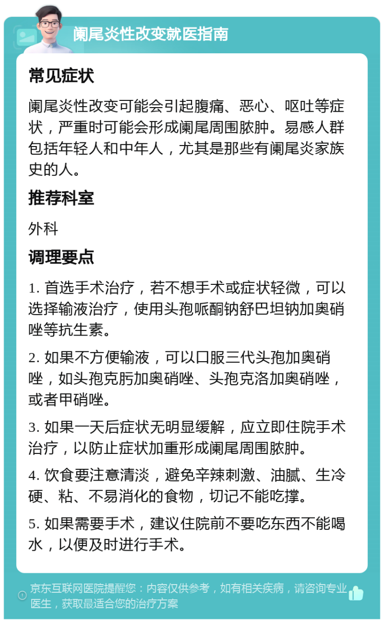 阑尾炎性改变就医指南 常见症状 阑尾炎性改变可能会引起腹痛、恶心、呕吐等症状，严重时可能会形成阑尾周围脓肿。易感人群包括年轻人和中年人，尤其是那些有阑尾炎家族史的人。 推荐科室 外科 调理要点 1. 首选手术治疗，若不想手术或症状轻微，可以选择输液治疗，使用头孢哌酮钠舒巴坦钠加奥硝唑等抗生素。 2. 如果不方便输液，可以口服三代头孢加奥硝唑，如头孢克肟加奥硝唑、头孢克洛加奥硝唑，或者甲硝唑。 3. 如果一天后症状无明显缓解，应立即住院手术治疗，以防止症状加重形成阑尾周围脓肿。 4. 饮食要注意清淡，避免辛辣刺激、油腻、生冷硬、粘、不易消化的食物，切记不能吃撑。 5. 如果需要手术，建议住院前不要吃东西不能喝水，以便及时进行手术。