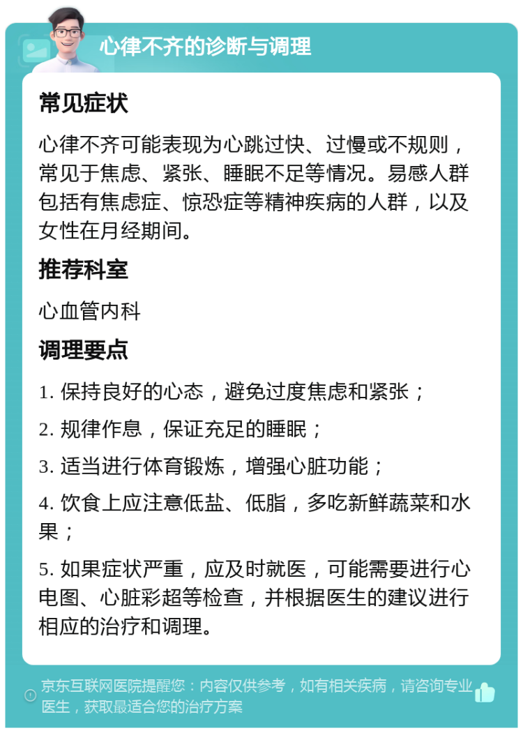 心律不齐的诊断与调理 常见症状 心律不齐可能表现为心跳过快、过慢或不规则，常见于焦虑、紧张、睡眠不足等情况。易感人群包括有焦虑症、惊恐症等精神疾病的人群，以及女性在月经期间。 推荐科室 心血管内科 调理要点 1. 保持良好的心态，避免过度焦虑和紧张； 2. 规律作息，保证充足的睡眠； 3. 适当进行体育锻炼，增强心脏功能； 4. 饮食上应注意低盐、低脂，多吃新鲜蔬菜和水果； 5. 如果症状严重，应及时就医，可能需要进行心电图、心脏彩超等检查，并根据医生的建议进行相应的治疗和调理。