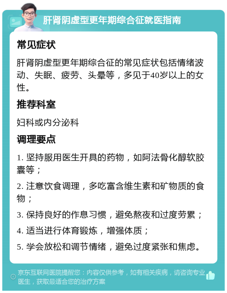 肝肾阴虚型更年期综合征就医指南 常见症状 肝肾阴虚型更年期综合征的常见症状包括情绪波动、失眠、疲劳、头晕等，多见于40岁以上的女性。 推荐科室 妇科或内分泌科 调理要点 1. 坚持服用医生开具的药物，如阿法骨化醇软胶囊等； 2. 注意饮食调理，多吃富含维生素和矿物质的食物； 3. 保持良好的作息习惯，避免熬夜和过度劳累； 4. 适当进行体育锻炼，增强体质； 5. 学会放松和调节情绪，避免过度紧张和焦虑。