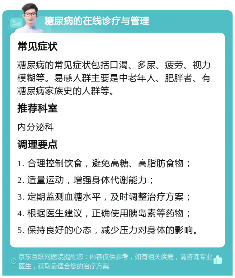 糖尿病的在线诊疗与管理 常见症状 糖尿病的常见症状包括口渴、多尿、疲劳、视力模糊等。易感人群主要是中老年人、肥胖者、有糖尿病家族史的人群等。 推荐科室 内分泌科 调理要点 1. 合理控制饮食，避免高糖、高脂肪食物； 2. 适量运动，增强身体代谢能力； 3. 定期监测血糖水平，及时调整治疗方案； 4. 根据医生建议，正确使用胰岛素等药物； 5. 保持良好的心态，减少压力对身体的影响。