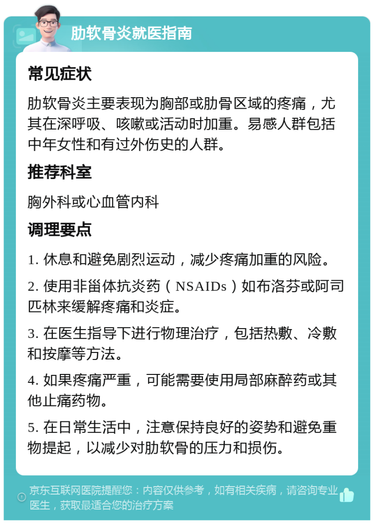 肋软骨炎就医指南 常见症状 肋软骨炎主要表现为胸部或肋骨区域的疼痛，尤其在深呼吸、咳嗽或活动时加重。易感人群包括中年女性和有过外伤史的人群。 推荐科室 胸外科或心血管内科 调理要点 1. 休息和避免剧烈运动，减少疼痛加重的风险。 2. 使用非甾体抗炎药（NSAIDs）如布洛芬或阿司匹林来缓解疼痛和炎症。 3. 在医生指导下进行物理治疗，包括热敷、冷敷和按摩等方法。 4. 如果疼痛严重，可能需要使用局部麻醉药或其他止痛药物。 5. 在日常生活中，注意保持良好的姿势和避免重物提起，以减少对肋软骨的压力和损伤。