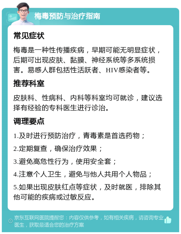 梅毒预防与治疗指南 常见症状 梅毒是一种性传播疾病，早期可能无明显症状，后期可出现皮肤、黏膜、神经系统等多系统损害。易感人群包括性活跃者、HIV感染者等。 推荐科室 皮肤科、性病科、内科等科室均可就诊，建议选择有经验的专科医生进行诊治。 调理要点 1.及时进行预防治疗，青毒素是首选药物； 2.定期复查，确保治疗效果； 3.避免高危性行为，使用安全套； 4.注意个人卫生，避免与他人共用个人物品； 5.如果出现皮肤红点等症状，及时就医，排除其他可能的疾病或过敏反应。