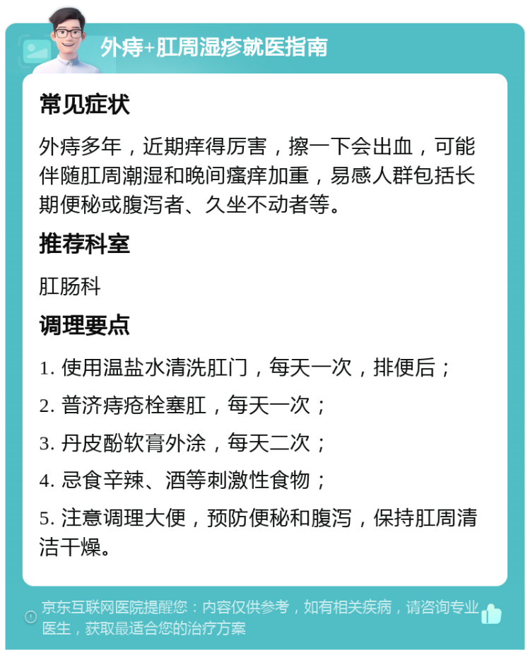 外痔+肛周湿疹就医指南 常见症状 外痔多年，近期痒得厉害，擦一下会出血，可能伴随肛周潮湿和晚间瘙痒加重，易感人群包括长期便秘或腹泻者、久坐不动者等。 推荐科室 肛肠科 调理要点 1. 使用温盐水清洗肛门，每天一次，排便后； 2. 普济痔疮栓塞肛，每天一次； 3. 丹皮酚软膏外涂，每天二次； 4. 忌食辛辣、酒等刺激性食物； 5. 注意调理大便，预防便秘和腹泻，保持肛周清洁干燥。