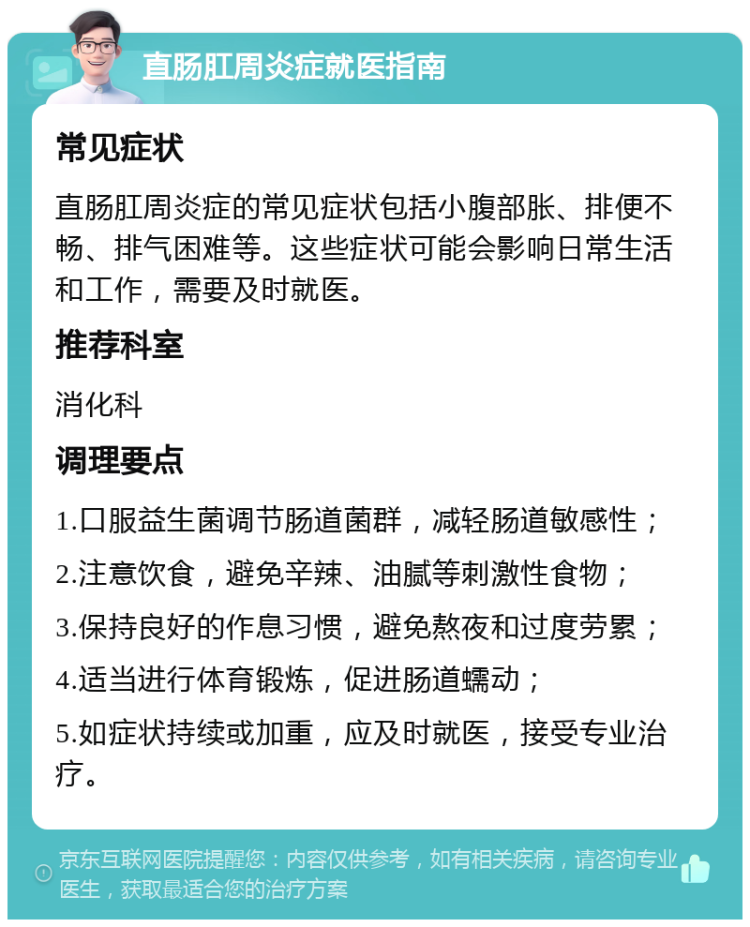 直肠肛周炎症就医指南 常见症状 直肠肛周炎症的常见症状包括小腹部胀、排便不畅、排气困难等。这些症状可能会影响日常生活和工作，需要及时就医。 推荐科室 消化科 调理要点 1.口服益生菌调节肠道菌群，减轻肠道敏感性； 2.注意饮食，避免辛辣、油腻等刺激性食物； 3.保持良好的作息习惯，避免熬夜和过度劳累； 4.适当进行体育锻炼，促进肠道蠕动； 5.如症状持续或加重，应及时就医，接受专业治疗。