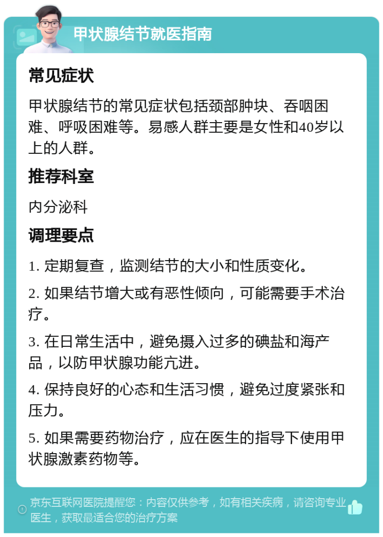 甲状腺结节就医指南 常见症状 甲状腺结节的常见症状包括颈部肿块、吞咽困难、呼吸困难等。易感人群主要是女性和40岁以上的人群。 推荐科室 内分泌科 调理要点 1. 定期复查，监测结节的大小和性质变化。 2. 如果结节增大或有恶性倾向，可能需要手术治疗。 3. 在日常生活中，避免摄入过多的碘盐和海产品，以防甲状腺功能亢进。 4. 保持良好的心态和生活习惯，避免过度紧张和压力。 5. 如果需要药物治疗，应在医生的指导下使用甲状腺激素药物等。