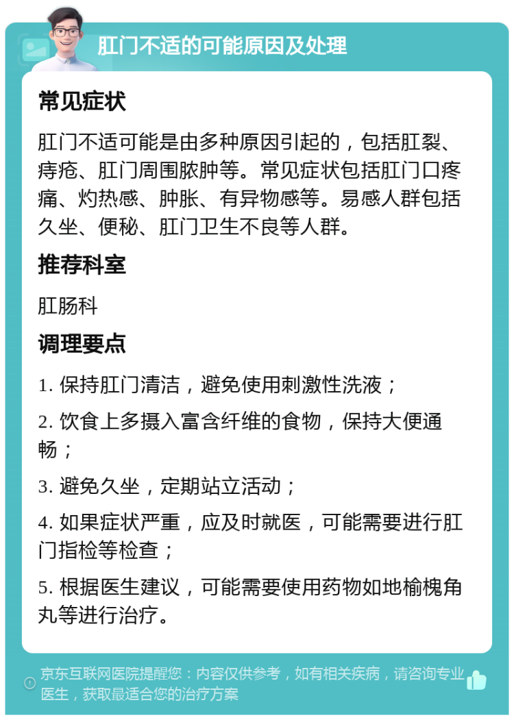 肛门不适的可能原因及处理 常见症状 肛门不适可能是由多种原因引起的，包括肛裂、痔疮、肛门周围脓肿等。常见症状包括肛门口疼痛、灼热感、肿胀、有异物感等。易感人群包括久坐、便秘、肛门卫生不良等人群。 推荐科室 肛肠科 调理要点 1. 保持肛门清洁，避免使用刺激性洗液； 2. 饮食上多摄入富含纤维的食物，保持大便通畅； 3. 避免久坐，定期站立活动； 4. 如果症状严重，应及时就医，可能需要进行肛门指检等检查； 5. 根据医生建议，可能需要使用药物如地榆槐角丸等进行治疗。