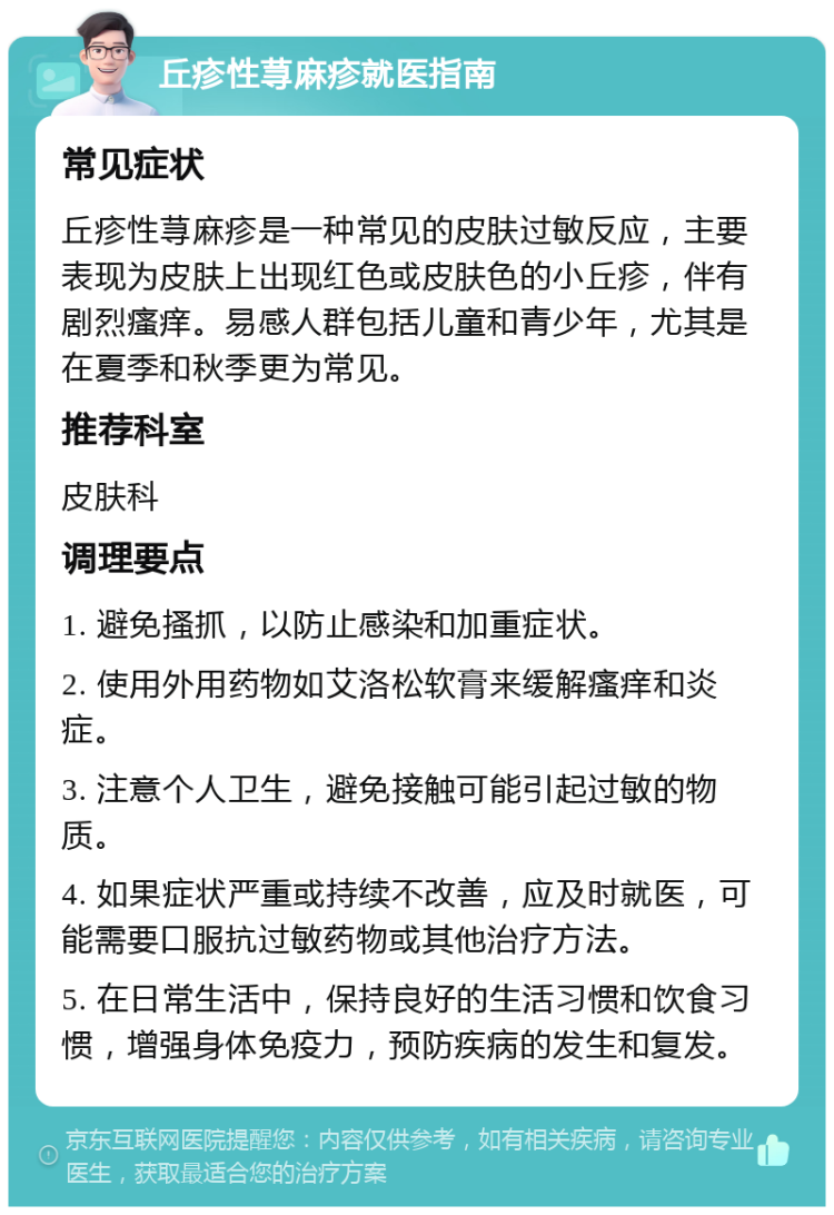 丘疹性荨麻疹就医指南 常见症状 丘疹性荨麻疹是一种常见的皮肤过敏反应，主要表现为皮肤上出现红色或皮肤色的小丘疹，伴有剧烈瘙痒。易感人群包括儿童和青少年，尤其是在夏季和秋季更为常见。 推荐科室 皮肤科 调理要点 1. 避免搔抓，以防止感染和加重症状。 2. 使用外用药物如艾洛松软膏来缓解瘙痒和炎症。 3. 注意个人卫生，避免接触可能引起过敏的物质。 4. 如果症状严重或持续不改善，应及时就医，可能需要口服抗过敏药物或其他治疗方法。 5. 在日常生活中，保持良好的生活习惯和饮食习惯，增强身体免疫力，预防疾病的发生和复发。