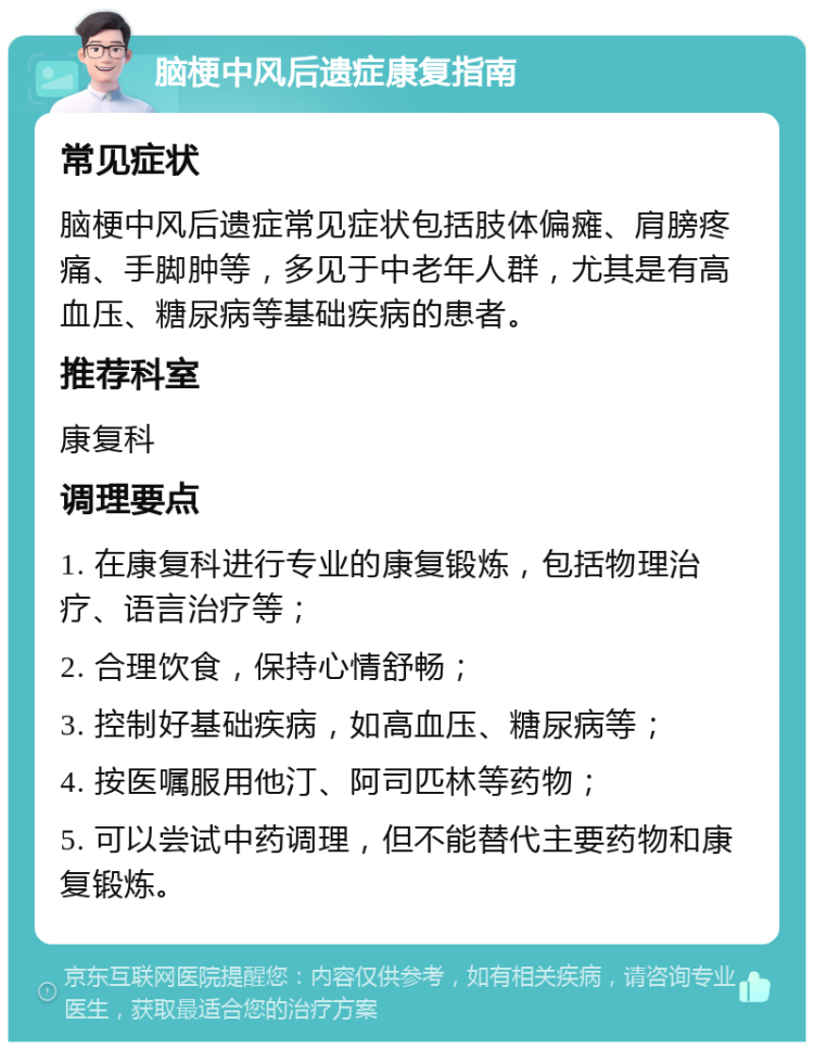 脑梗中风后遗症康复指南 常见症状 脑梗中风后遗症常见症状包括肢体偏瘫、肩膀疼痛、手脚肿等，多见于中老年人群，尤其是有高血压、糖尿病等基础疾病的患者。 推荐科室 康复科 调理要点 1. 在康复科进行专业的康复锻炼，包括物理治疗、语言治疗等； 2. 合理饮食，保持心情舒畅； 3. 控制好基础疾病，如高血压、糖尿病等； 4. 按医嘱服用他汀、阿司匹林等药物； 5. 可以尝试中药调理，但不能替代主要药物和康复锻炼。