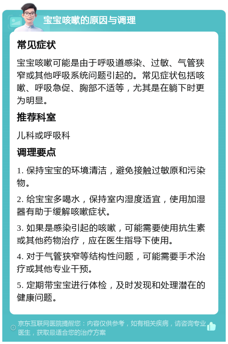 宝宝咳嗽的原因与调理 常见症状 宝宝咳嗽可能是由于呼吸道感染、过敏、气管狭窄或其他呼吸系统问题引起的。常见症状包括咳嗽、呼吸急促、胸部不适等，尤其是在躺下时更为明显。 推荐科室 儿科或呼吸科 调理要点 1. 保持宝宝的环境清洁，避免接触过敏原和污染物。 2. 给宝宝多喝水，保持室内湿度适宜，使用加湿器有助于缓解咳嗽症状。 3. 如果是感染引起的咳嗽，可能需要使用抗生素或其他药物治疗，应在医生指导下使用。 4. 对于气管狭窄等结构性问题，可能需要手术治疗或其他专业干预。 5. 定期带宝宝进行体检，及时发现和处理潜在的健康问题。