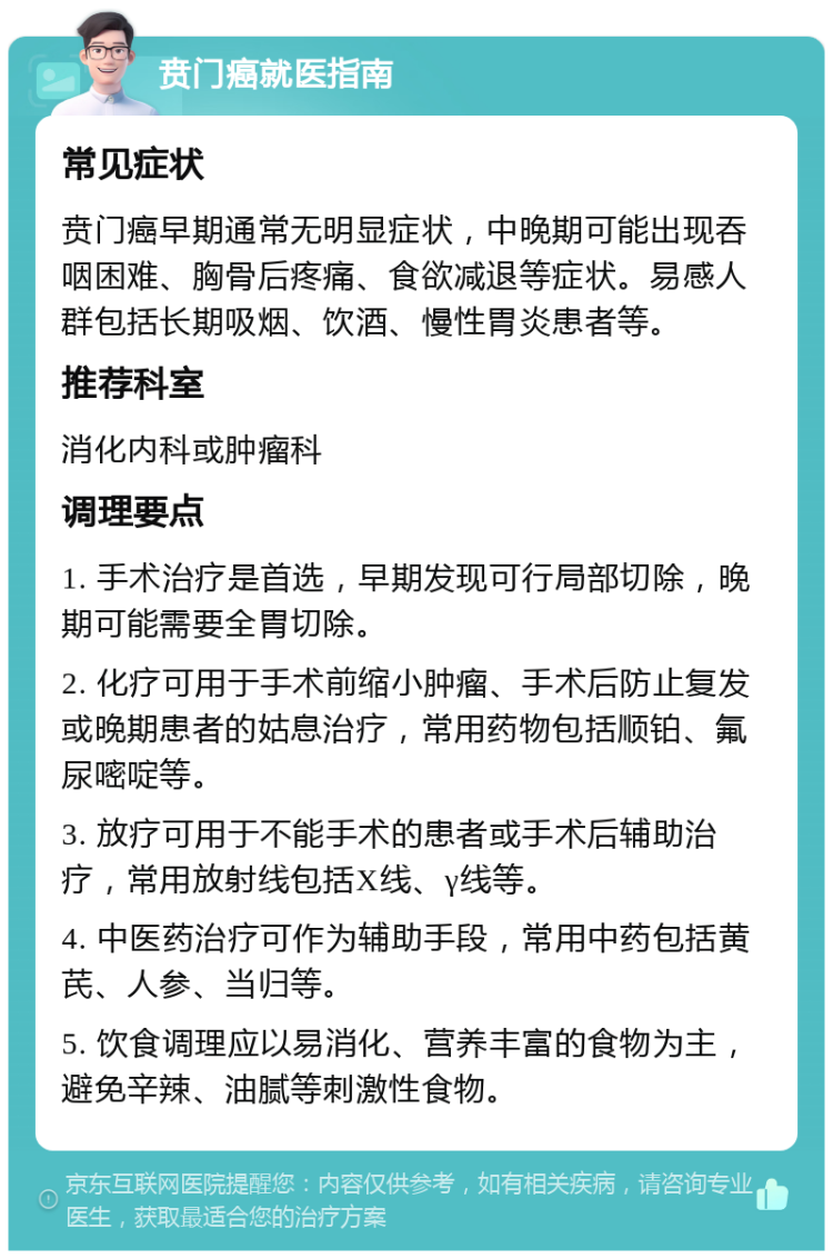 贲门癌就医指南 常见症状 贲门癌早期通常无明显症状，中晚期可能出现吞咽困难、胸骨后疼痛、食欲减退等症状。易感人群包括长期吸烟、饮酒、慢性胃炎患者等。 推荐科室 消化内科或肿瘤科 调理要点 1. 手术治疗是首选，早期发现可行局部切除，晚期可能需要全胃切除。 2. 化疗可用于手术前缩小肿瘤、手术后防止复发或晚期患者的姑息治疗，常用药物包括顺铂、氟尿嘧啶等。 3. 放疗可用于不能手术的患者或手术后辅助治疗，常用放射线包括X线、γ线等。 4. 中医药治疗可作为辅助手段，常用中药包括黄芪、人参、当归等。 5. 饮食调理应以易消化、营养丰富的食物为主，避免辛辣、油腻等刺激性食物。