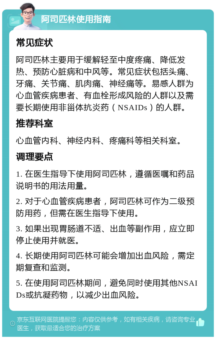 阿司匹林使用指南 常见症状 阿司匹林主要用于缓解轻至中度疼痛、降低发热、预防心脏病和中风等。常见症状包括头痛、牙痛、关节痛、肌肉痛、神经痛等。易感人群为心血管疾病患者、有血栓形成风险的人群以及需要长期使用非甾体抗炎药（NSAIDs）的人群。 推荐科室 心血管内科、神经内科、疼痛科等相关科室。 调理要点 1. 在医生指导下使用阿司匹林，遵循医嘱和药品说明书的用法用量。 2. 对于心血管疾病患者，阿司匹林可作为二级预防用药，但需在医生指导下使用。 3. 如果出现胃肠道不适、出血等副作用，应立即停止使用并就医。 4. 长期使用阿司匹林可能会增加出血风险，需定期复查和监测。 5. 在使用阿司匹林期间，避免同时使用其他NSAIDs或抗凝药物，以减少出血风险。