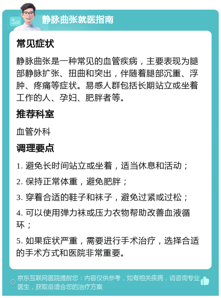 静脉曲张就医指南 常见症状 静脉曲张是一种常见的血管疾病，主要表现为腿部静脉扩张、扭曲和突出，伴随着腿部沉重、浮肿、疼痛等症状。易感人群包括长期站立或坐着工作的人、孕妇、肥胖者等。 推荐科室 血管外科 调理要点 1. 避免长时间站立或坐着，适当休息和活动； 2. 保持正常体重，避免肥胖； 3. 穿着合适的鞋子和袜子，避免过紧或过松； 4. 可以使用弹力袜或压力衣物帮助改善血液循环； 5. 如果症状严重，需要进行手术治疗，选择合适的手术方式和医院非常重要。