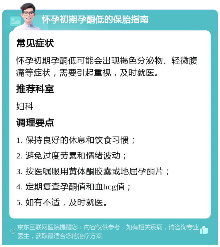 怀孕初期孕酮低的保胎指南 常见症状 怀孕初期孕酮低可能会出现褐色分泌物、轻微腹痛等症状，需要引起重视，及时就医。 推荐科室 妇科 调理要点 1. 保持良好的休息和饮食习惯； 2. 避免过度劳累和情绪波动； 3. 按医嘱服用黄体酮胶囊或地屈孕酮片； 4. 定期复查孕酮值和血hcg值； 5. 如有不适，及时就医。