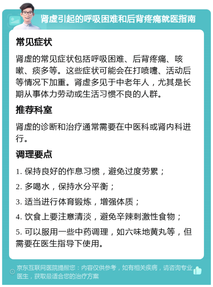 肾虚引起的呼吸困难和后背疼痛就医指南 常见症状 肾虚的常见症状包括呼吸困难、后背疼痛、咳嗽、痰多等。这些症状可能会在打喷嚏、活动后等情况下加重。肾虚多见于中老年人，尤其是长期从事体力劳动或生活习惯不良的人群。 推荐科室 肾虚的诊断和治疗通常需要在中医科或肾内科进行。 调理要点 1. 保持良好的作息习惯，避免过度劳累； 2. 多喝水，保持水分平衡； 3. 适当进行体育锻炼，增强体质； 4. 饮食上要注意清淡，避免辛辣刺激性食物； 5. 可以服用一些中药调理，如六味地黄丸等，但需要在医生指导下使用。