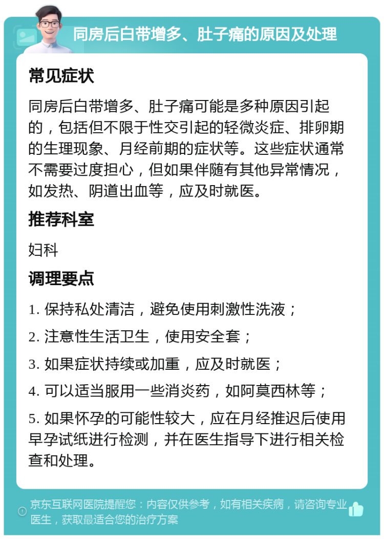 同房后白带增多、肚子痛的原因及处理 常见症状 同房后白带增多、肚子痛可能是多种原因引起的，包括但不限于性交引起的轻微炎症、排卵期的生理现象、月经前期的症状等。这些症状通常不需要过度担心，但如果伴随有其他异常情况，如发热、阴道出血等，应及时就医。 推荐科室 妇科 调理要点 1. 保持私处清洁，避免使用刺激性洗液； 2. 注意性生活卫生，使用安全套； 3. 如果症状持续或加重，应及时就医； 4. 可以适当服用一些消炎药，如阿莫西林等； 5. 如果怀孕的可能性较大，应在月经推迟后使用早孕试纸进行检测，并在医生指导下进行相关检查和处理。