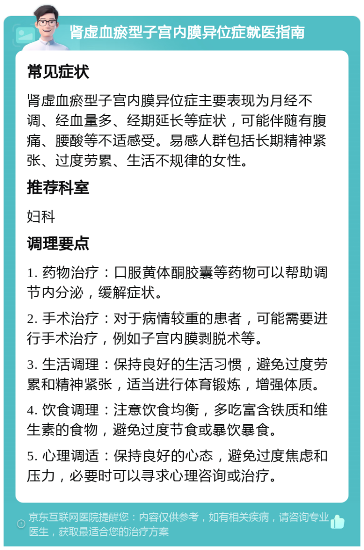 肾虚血瘀型子宫内膜异位症就医指南 常见症状 肾虚血瘀型子宫内膜异位症主要表现为月经不调、经血量多、经期延长等症状，可能伴随有腹痛、腰酸等不适感受。易感人群包括长期精神紧张、过度劳累、生活不规律的女性。 推荐科室 妇科 调理要点 1. 药物治疗：口服黄体酮胶囊等药物可以帮助调节内分泌，缓解症状。 2. 手术治疗：对于病情较重的患者，可能需要进行手术治疗，例如子宫内膜剥脱术等。 3. 生活调理：保持良好的生活习惯，避免过度劳累和精神紧张，适当进行体育锻炼，增强体质。 4. 饮食调理：注意饮食均衡，多吃富含铁质和维生素的食物，避免过度节食或暴饮暴食。 5. 心理调适：保持良好的心态，避免过度焦虑和压力，必要时可以寻求心理咨询或治疗。