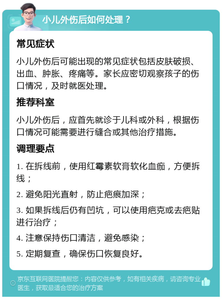 小儿外伤后如何处理？ 常见症状 小儿外伤后可能出现的常见症状包括皮肤破损、出血、肿胀、疼痛等。家长应密切观察孩子的伤口情况，及时就医处理。 推荐科室 小儿外伤后，应首先就诊于儿科或外科，根据伤口情况可能需要进行缝合或其他治疗措施。 调理要点 1. 在拆线前，使用红霉素软膏软化血痂，方便拆线； 2. 避免阳光直射，防止疤痕加深； 3. 如果拆线后仍有凹坑，可以使用疤克或去疤贴进行治疗； 4. 注意保持伤口清洁，避免感染； 5. 定期复查，确保伤口恢复良好。