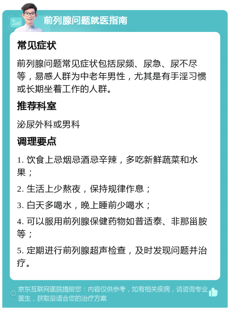 前列腺问题就医指南 常见症状 前列腺问题常见症状包括尿频、尿急、尿不尽等，易感人群为中老年男性，尤其是有手淫习惯或长期坐着工作的人群。 推荐科室 泌尿外科或男科 调理要点 1. 饮食上忌烟忌酒忌辛辣，多吃新鲜蔬菜和水果； 2. 生活上少熬夜，保持规律作息； 3. 白天多喝水，晚上睡前少喝水； 4. 可以服用前列腺保健药物如普适泰、非那甾胺等； 5. 定期进行前列腺超声检查，及时发现问题并治疗。