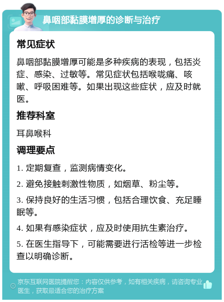 鼻咽部黏膜增厚的诊断与治疗 常见症状 鼻咽部黏膜增厚可能是多种疾病的表现，包括炎症、感染、过敏等。常见症状包括喉咙痛、咳嗽、呼吸困难等。如果出现这些症状，应及时就医。 推荐科室 耳鼻喉科 调理要点 1. 定期复查，监测病情变化。 2. 避免接触刺激性物质，如烟草、粉尘等。 3. 保持良好的生活习惯，包括合理饮食、充足睡眠等。 4. 如果有感染症状，应及时使用抗生素治疗。 5. 在医生指导下，可能需要进行活检等进一步检查以明确诊断。