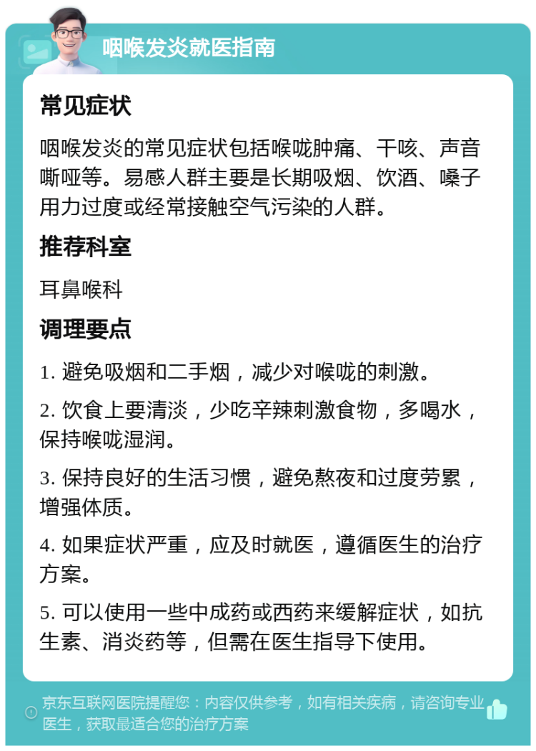 咽喉发炎就医指南 常见症状 咽喉发炎的常见症状包括喉咙肿痛、干咳、声音嘶哑等。易感人群主要是长期吸烟、饮酒、嗓子用力过度或经常接触空气污染的人群。 推荐科室 耳鼻喉科 调理要点 1. 避免吸烟和二手烟，减少对喉咙的刺激。 2. 饮食上要清淡，少吃辛辣刺激食物，多喝水，保持喉咙湿润。 3. 保持良好的生活习惯，避免熬夜和过度劳累，增强体质。 4. 如果症状严重，应及时就医，遵循医生的治疗方案。 5. 可以使用一些中成药或西药来缓解症状，如抗生素、消炎药等，但需在医生指导下使用。