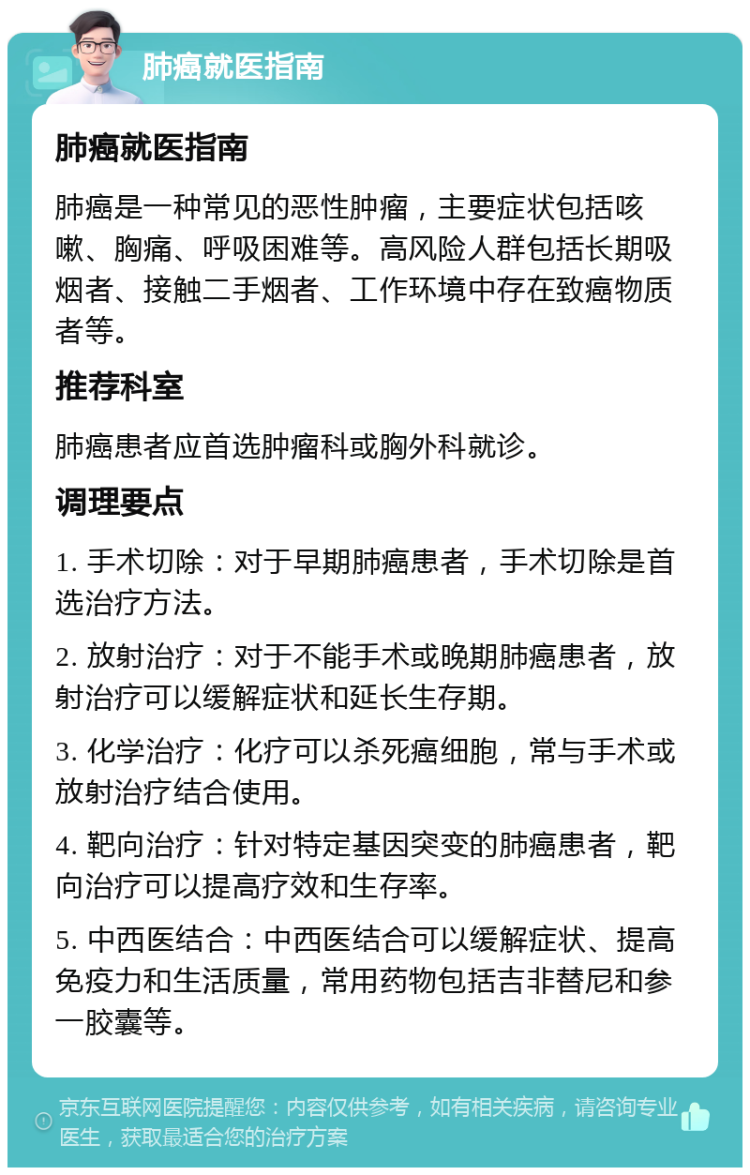 肺癌就医指南 肺癌就医指南 肺癌是一种常见的恶性肿瘤，主要症状包括咳嗽、胸痛、呼吸困难等。高风险人群包括长期吸烟者、接触二手烟者、工作环境中存在致癌物质者等。 推荐科室 肺癌患者应首选肿瘤科或胸外科就诊。 调理要点 1. 手术切除：对于早期肺癌患者，手术切除是首选治疗方法。 2. 放射治疗：对于不能手术或晚期肺癌患者，放射治疗可以缓解症状和延长生存期。 3. 化学治疗：化疗可以杀死癌细胞，常与手术或放射治疗结合使用。 4. 靶向治疗：针对特定基因突变的肺癌患者，靶向治疗可以提高疗效和生存率。 5. 中西医结合：中西医结合可以缓解症状、提高免疫力和生活质量，常用药物包括吉非替尼和参一胶囊等。