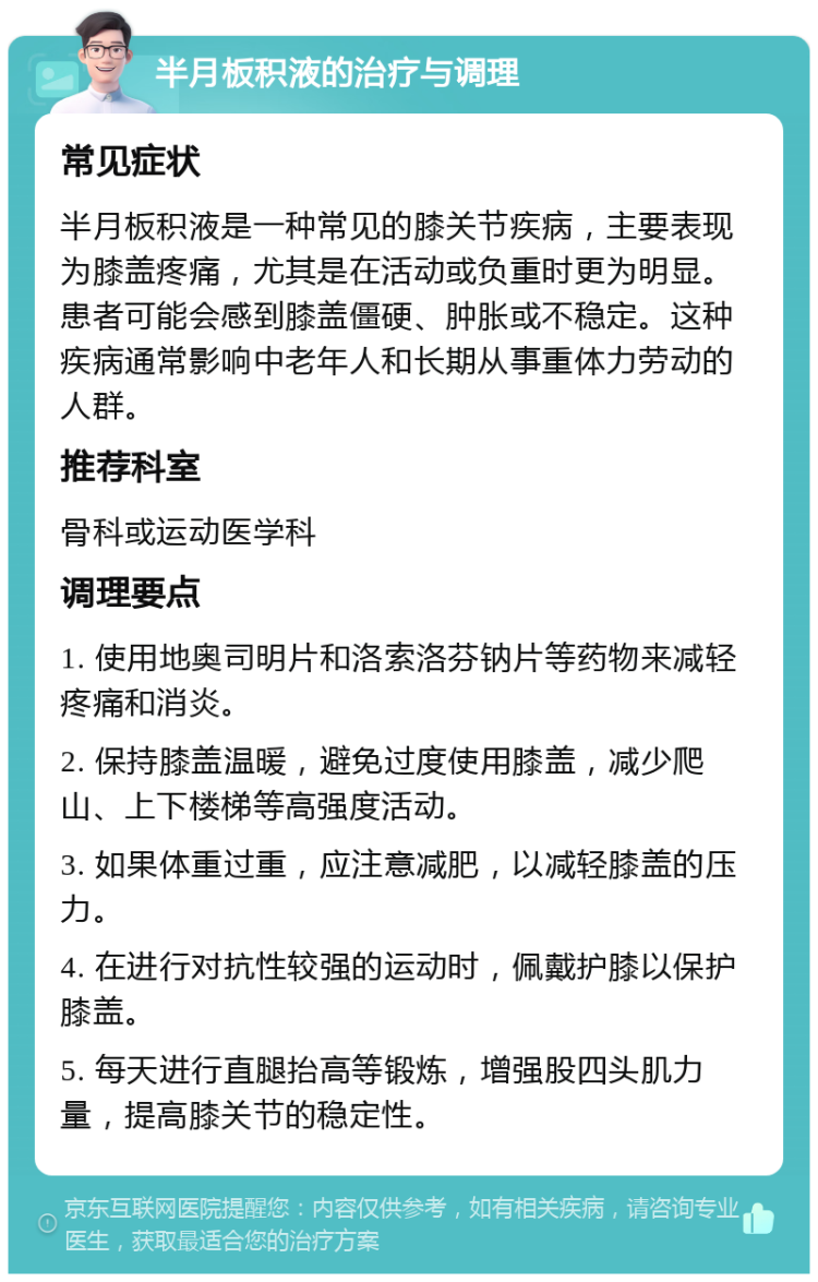 半月板积液的治疗与调理 常见症状 半月板积液是一种常见的膝关节疾病，主要表现为膝盖疼痛，尤其是在活动或负重时更为明显。患者可能会感到膝盖僵硬、肿胀或不稳定。这种疾病通常影响中老年人和长期从事重体力劳动的人群。 推荐科室 骨科或运动医学科 调理要点 1. 使用地奥司明片和洛索洛芬钠片等药物来减轻疼痛和消炎。 2. 保持膝盖温暖，避免过度使用膝盖，减少爬山、上下楼梯等高强度活动。 3. 如果体重过重，应注意减肥，以减轻膝盖的压力。 4. 在进行对抗性较强的运动时，佩戴护膝以保护膝盖。 5. 每天进行直腿抬高等锻炼，增强股四头肌力量，提高膝关节的稳定性。