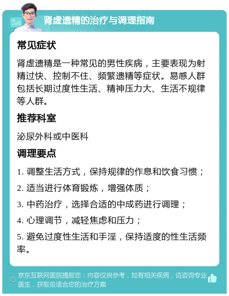 肾虚遗精的治疗与调理指南 常见症状 肾虚遗精是一种常见的男性疾病，主要表现为射精过快、控制不住、频繁遗精等症状。易感人群包括长期过度性生活、精神压力大、生活不规律等人群。 推荐科室 泌尿外科或中医科 调理要点 1. 调整生活方式，保持规律的作息和饮食习惯； 2. 适当进行体育锻炼，增强体质； 3. 中药治疗，选择合适的中成药进行调理； 4. 心理调节，减轻焦虑和压力； 5. 避免过度性生活和手淫，保持适度的性生活频率。