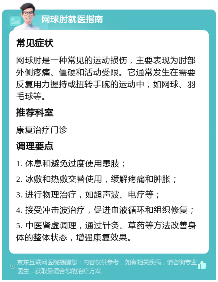 网球肘就医指南 常见症状 网球肘是一种常见的运动损伤，主要表现为肘部外侧疼痛、僵硬和活动受限。它通常发生在需要反复用力握持或扭转手腕的运动中，如网球、羽毛球等。 推荐科室 康复治疗门诊 调理要点 1. 休息和避免过度使用患肢； 2. 冰敷和热敷交替使用，缓解疼痛和肿胀； 3. 进行物理治疗，如超声波、电疗等； 4. 接受冲击波治疗，促进血液循环和组织修复； 5. 中医肾虚调理，通过针灸、草药等方法改善身体的整体状态，增强康复效果。