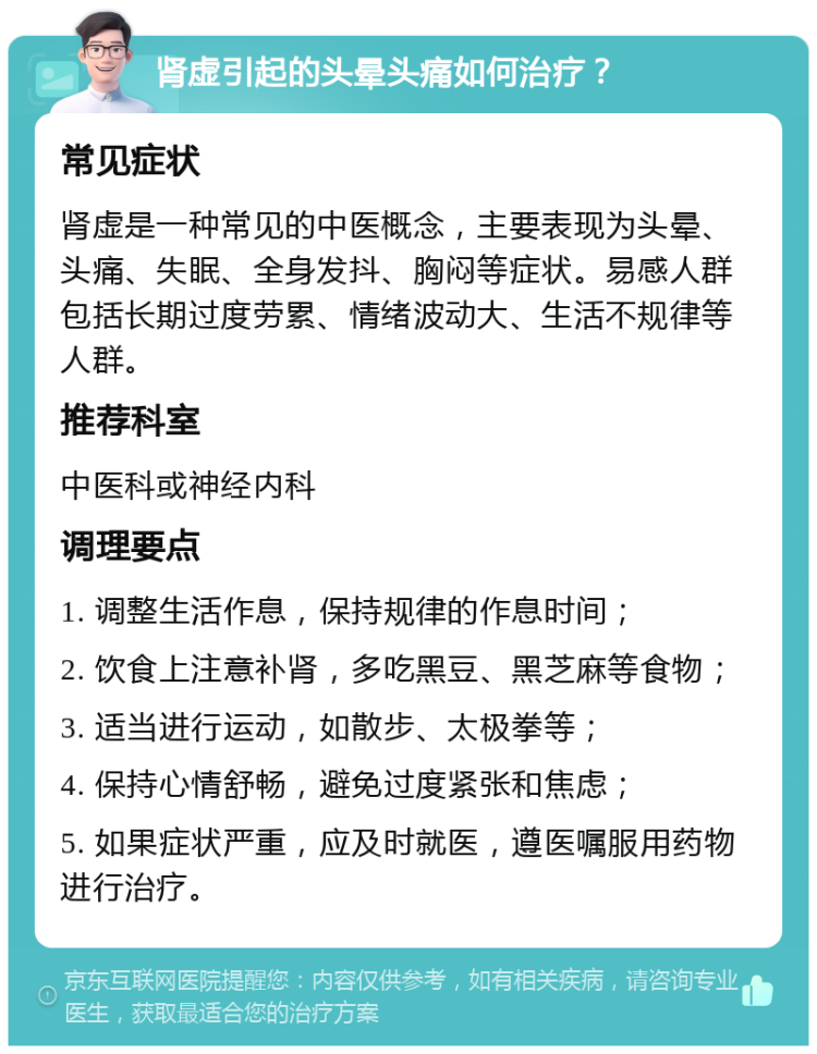 肾虚引起的头晕头痛如何治疗？ 常见症状 肾虚是一种常见的中医概念，主要表现为头晕、头痛、失眠、全身发抖、胸闷等症状。易感人群包括长期过度劳累、情绪波动大、生活不规律等人群。 推荐科室 中医科或神经内科 调理要点 1. 调整生活作息，保持规律的作息时间； 2. 饮食上注意补肾，多吃黑豆、黑芝麻等食物； 3. 适当进行运动，如散步、太极拳等； 4. 保持心情舒畅，避免过度紧张和焦虑； 5. 如果症状严重，应及时就医，遵医嘱服用药物进行治疗。