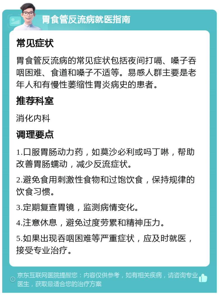 胃食管反流病就医指南 常见症状 胃食管反流病的常见症状包括夜间打嗝、嗓子吞咽困难、食道和嗓子不适等。易感人群主要是老年人和有慢性萎缩性胃炎病史的患者。 推荐科室 消化内科 调理要点 1.口服胃肠动力药，如莫沙必利或吗丁啉，帮助改善胃肠蠕动，减少反流症状。 2.避免食用刺激性食物和过饱饮食，保持规律的饮食习惯。 3.定期复查胃镜，监测病情变化。 4.注意休息，避免过度劳累和精神压力。 5.如果出现吞咽困难等严重症状，应及时就医，接受专业治疗。