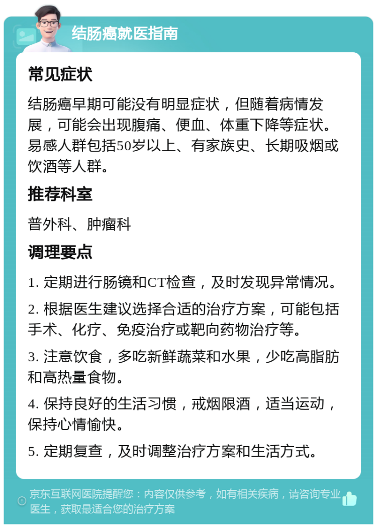 结肠癌就医指南 常见症状 结肠癌早期可能没有明显症状，但随着病情发展，可能会出现腹痛、便血、体重下降等症状。易感人群包括50岁以上、有家族史、长期吸烟或饮酒等人群。 推荐科室 普外科、肿瘤科 调理要点 1. 定期进行肠镜和CT检查，及时发现异常情况。 2. 根据医生建议选择合适的治疗方案，可能包括手术、化疗、免疫治疗或靶向药物治疗等。 3. 注意饮食，多吃新鲜蔬菜和水果，少吃高脂肪和高热量食物。 4. 保持良好的生活习惯，戒烟限酒，适当运动，保持心情愉快。 5. 定期复查，及时调整治疗方案和生活方式。