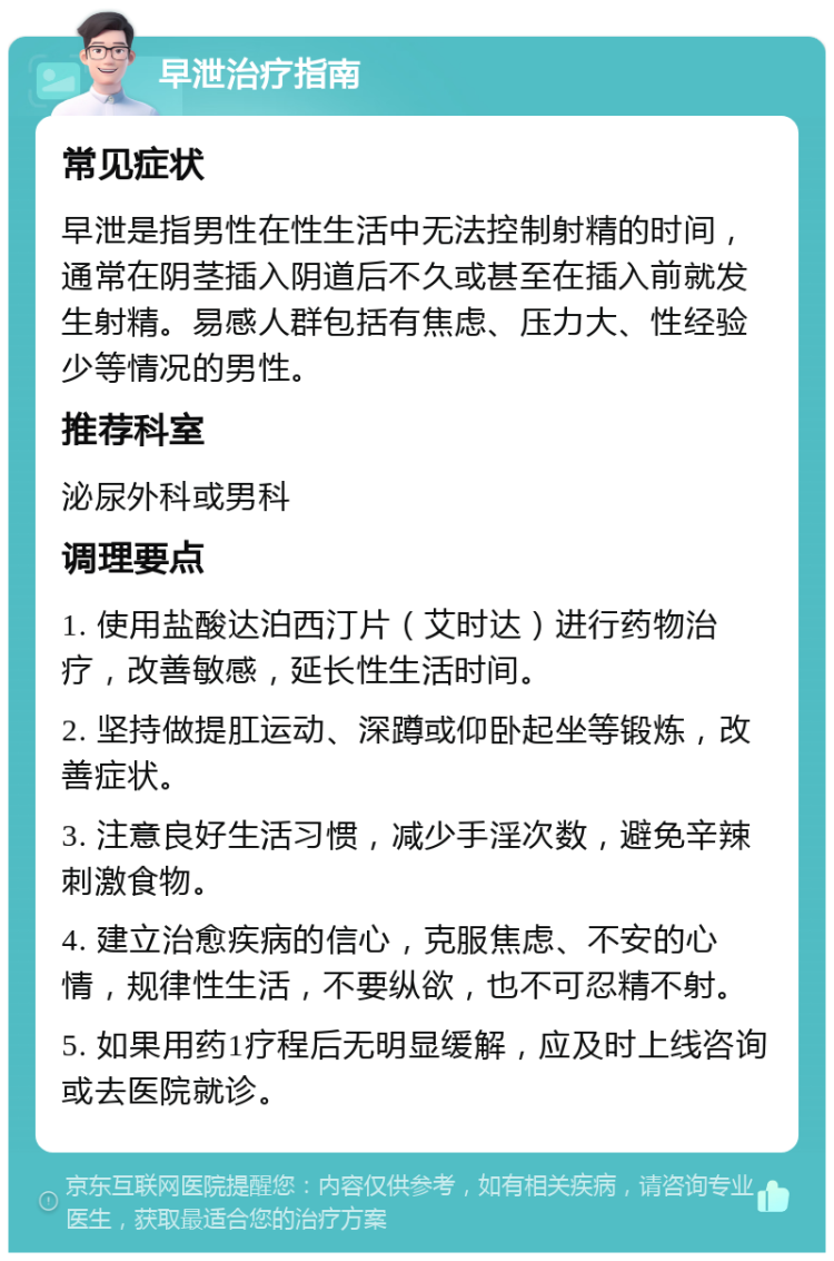 早泄治疗指南 常见症状 早泄是指男性在性生活中无法控制射精的时间，通常在阴茎插入阴道后不久或甚至在插入前就发生射精。易感人群包括有焦虑、压力大、性经验少等情况的男性。 推荐科室 泌尿外科或男科 调理要点 1. 使用盐酸达泊西汀片（艾时达）进行药物治疗，改善敏感，延长性生活时间。 2. 坚持做提肛运动、深蹲或仰卧起坐等锻炼，改善症状。 3. 注意良好生活习惯，减少手淫次数，避免辛辣刺激食物。 4. 建立治愈疾病的信心，克服焦虑、不安的心情，规律性生活，不要纵欲，也不可忍精不射。 5. 如果用药1疗程后无明显缓解，应及时上线咨询或去医院就诊。