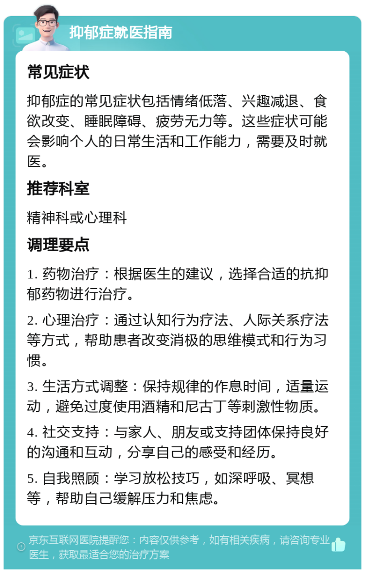 抑郁症就医指南 常见症状 抑郁症的常见症状包括情绪低落、兴趣减退、食欲改变、睡眠障碍、疲劳无力等。这些症状可能会影响个人的日常生活和工作能力，需要及时就医。 推荐科室 精神科或心理科 调理要点 1. 药物治疗：根据医生的建议，选择合适的抗抑郁药物进行治疗。 2. 心理治疗：通过认知行为疗法、人际关系疗法等方式，帮助患者改变消极的思维模式和行为习惯。 3. 生活方式调整：保持规律的作息时间，适量运动，避免过度使用酒精和尼古丁等刺激性物质。 4. 社交支持：与家人、朋友或支持团体保持良好的沟通和互动，分享自己的感受和经历。 5. 自我照顾：学习放松技巧，如深呼吸、冥想等，帮助自己缓解压力和焦虑。