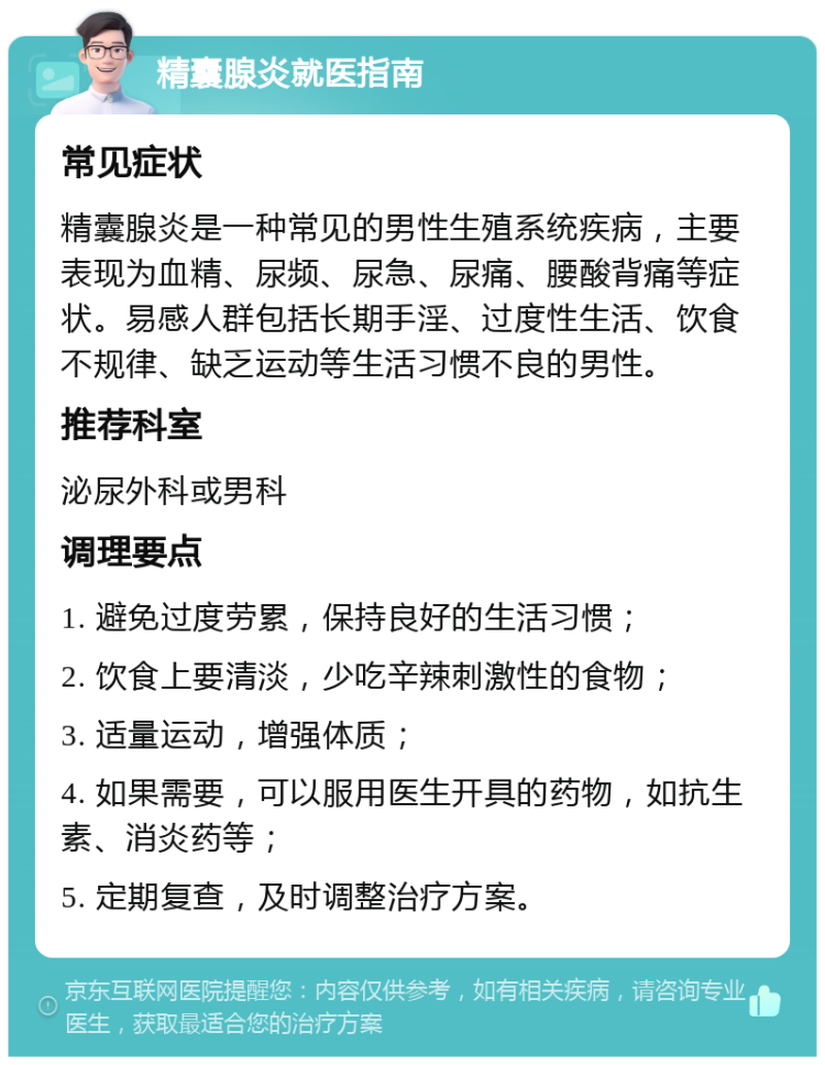 精囊腺炎就医指南 常见症状 精囊腺炎是一种常见的男性生殖系统疾病，主要表现为血精、尿频、尿急、尿痛、腰酸背痛等症状。易感人群包括长期手淫、过度性生活、饮食不规律、缺乏运动等生活习惯不良的男性。 推荐科室 泌尿外科或男科 调理要点 1. 避免过度劳累，保持良好的生活习惯； 2. 饮食上要清淡，少吃辛辣刺激性的食物； 3. 适量运动，增强体质； 4. 如果需要，可以服用医生开具的药物，如抗生素、消炎药等； 5. 定期复查，及时调整治疗方案。