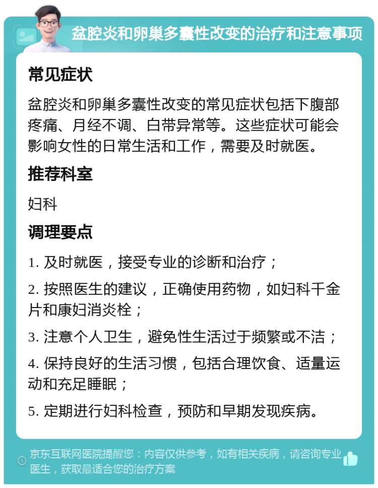 盆腔炎和卵巢多囊性改变的治疗和注意事项 常见症状 盆腔炎和卵巢多囊性改变的常见症状包括下腹部疼痛、月经不调、白带异常等。这些症状可能会影响女性的日常生活和工作，需要及时就医。 推荐科室 妇科 调理要点 1. 及时就医，接受专业的诊断和治疗； 2. 按照医生的建议，正确使用药物，如妇科千金片和康妇消炎栓； 3. 注意个人卫生，避免性生活过于频繁或不洁； 4. 保持良好的生活习惯，包括合理饮食、适量运动和充足睡眠； 5. 定期进行妇科检查，预防和早期发现疾病。