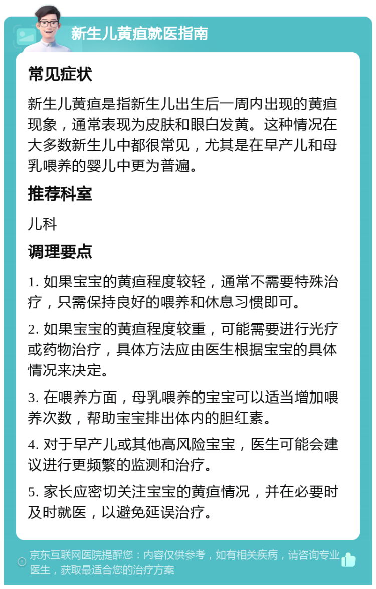 新生儿黄疸就医指南 常见症状 新生儿黄疸是指新生儿出生后一周内出现的黄疸现象，通常表现为皮肤和眼白发黄。这种情况在大多数新生儿中都很常见，尤其是在早产儿和母乳喂养的婴儿中更为普遍。 推荐科室 儿科 调理要点 1. 如果宝宝的黄疸程度较轻，通常不需要特殊治疗，只需保持良好的喂养和休息习惯即可。 2. 如果宝宝的黄疸程度较重，可能需要进行光疗或药物治疗，具体方法应由医生根据宝宝的具体情况来决定。 3. 在喂养方面，母乳喂养的宝宝可以适当增加喂养次数，帮助宝宝排出体内的胆红素。 4. 对于早产儿或其他高风险宝宝，医生可能会建议进行更频繁的监测和治疗。 5. 家长应密切关注宝宝的黄疸情况，并在必要时及时就医，以避免延误治疗。