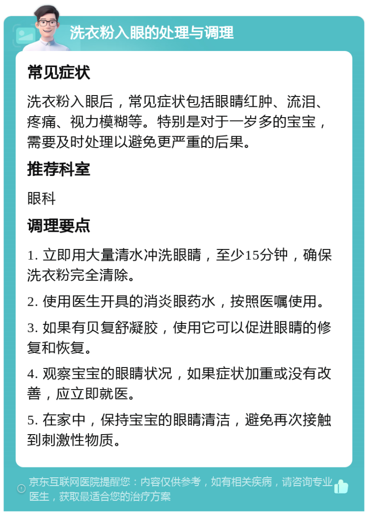 洗衣粉入眼的处理与调理 常见症状 洗衣粉入眼后，常见症状包括眼睛红肿、流泪、疼痛、视力模糊等。特别是对于一岁多的宝宝，需要及时处理以避免更严重的后果。 推荐科室 眼科 调理要点 1. 立即用大量清水冲洗眼睛，至少15分钟，确保洗衣粉完全清除。 2. 使用医生开具的消炎眼药水，按照医嘱使用。 3. 如果有贝复舒凝胶，使用它可以促进眼睛的修复和恢复。 4. 观察宝宝的眼睛状况，如果症状加重或没有改善，应立即就医。 5. 在家中，保持宝宝的眼睛清洁，避免再次接触到刺激性物质。