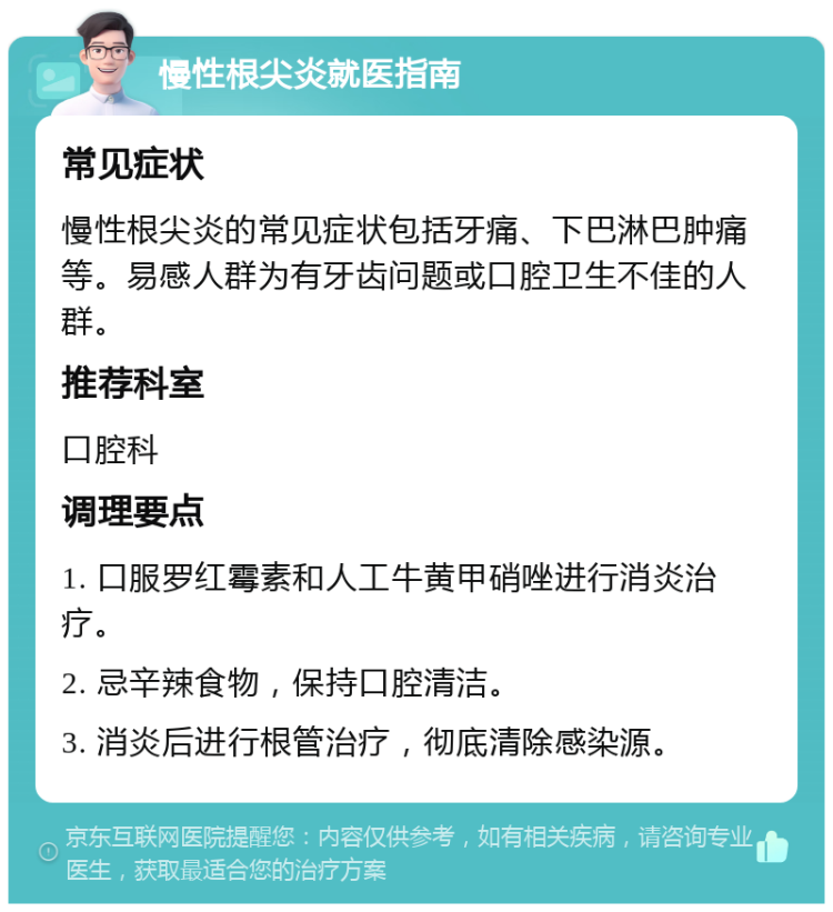 慢性根尖炎就医指南 常见症状 慢性根尖炎的常见症状包括牙痛、下巴淋巴肿痛等。易感人群为有牙齿问题或口腔卫生不佳的人群。 推荐科室 口腔科 调理要点 1. 口服罗红霉素和人工牛黄甲硝唑进行消炎治疗。 2. 忌辛辣食物，保持口腔清洁。 3. 消炎后进行根管治疗，彻底清除感染源。