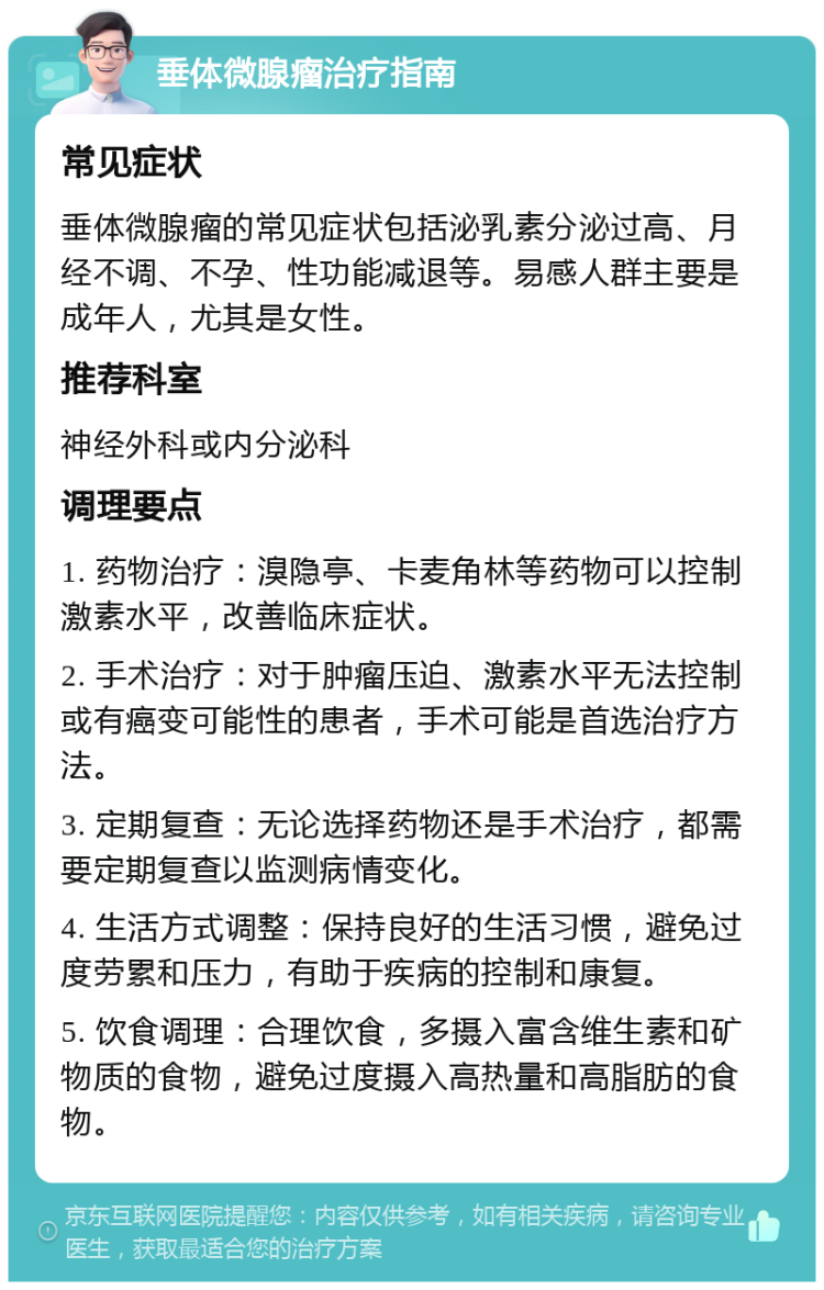 垂体微腺瘤治疗指南 常见症状 垂体微腺瘤的常见症状包括泌乳素分泌过高、月经不调、不孕、性功能减退等。易感人群主要是成年人，尤其是女性。 推荐科室 神经外科或内分泌科 调理要点 1. 药物治疗：溴隐亭、卡麦角林等药物可以控制激素水平，改善临床症状。 2. 手术治疗：对于肿瘤压迫、激素水平无法控制或有癌变可能性的患者，手术可能是首选治疗方法。 3. 定期复查：无论选择药物还是手术治疗，都需要定期复查以监测病情变化。 4. 生活方式调整：保持良好的生活习惯，避免过度劳累和压力，有助于疾病的控制和康复。 5. 饮食调理：合理饮食，多摄入富含维生素和矿物质的食物，避免过度摄入高热量和高脂肪的食物。