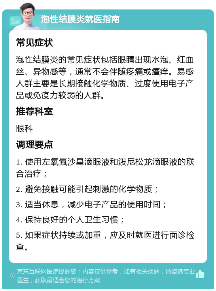 泡性结膜炎就医指南 常见症状 泡性结膜炎的常见症状包括眼睛出现水泡、红血丝、异物感等，通常不会伴随疼痛或瘙痒。易感人群主要是长期接触化学物质、过度使用电子产品或免疫力较弱的人群。 推荐科室 眼科 调理要点 1. 使用左氧氟沙星滴眼液和泼尼松龙滴眼液的联合治疗； 2. 避免接触可能引起刺激的化学物质； 3. 适当休息，减少电子产品的使用时间； 4. 保持良好的个人卫生习惯； 5. 如果症状持续或加重，应及时就医进行面诊检查。