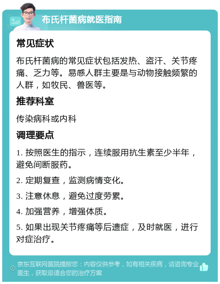 布氏杆菌病就医指南 常见症状 布氏杆菌病的常见症状包括发热、盗汗、关节疼痛、乏力等。易感人群主要是与动物接触频繁的人群，如牧民、兽医等。 推荐科室 传染病科或内科 调理要点 1. 按照医生的指示，连续服用抗生素至少半年，避免间断服药。 2. 定期复查，监测病情变化。 3. 注意休息，避免过度劳累。 4. 加强营养，增强体质。 5. 如果出现关节疼痛等后遗症，及时就医，进行对症治疗。