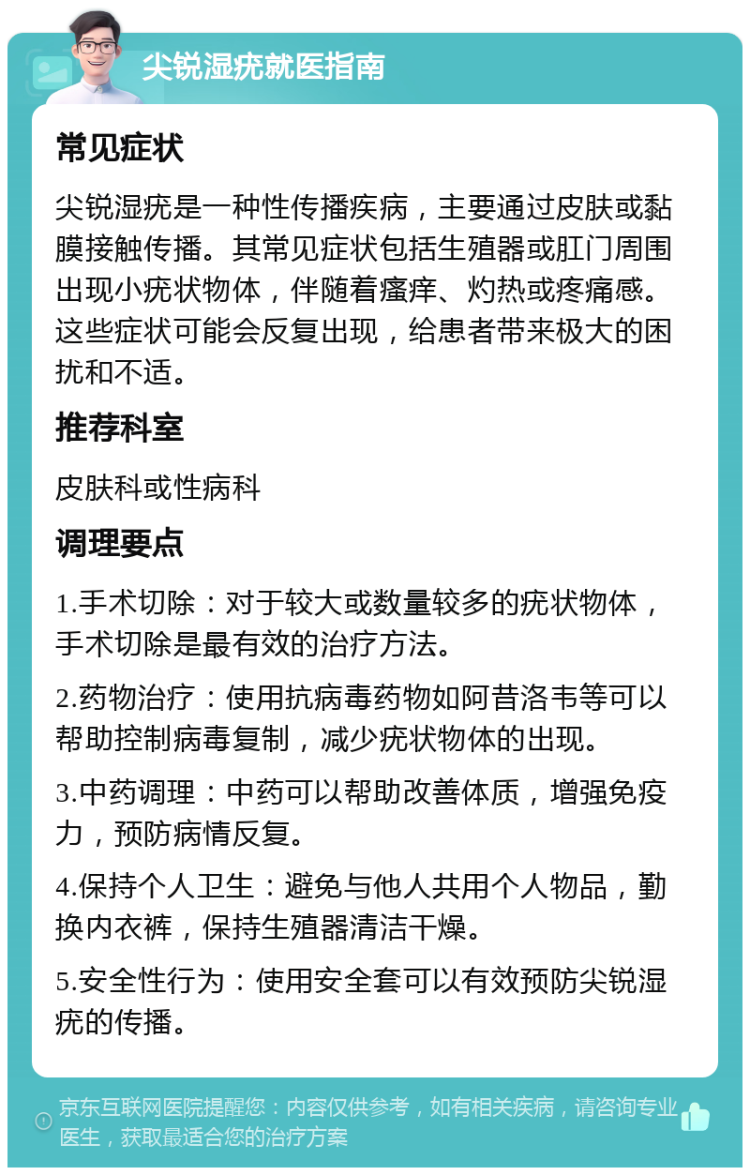 尖锐湿疣就医指南 常见症状 尖锐湿疣是一种性传播疾病，主要通过皮肤或黏膜接触传播。其常见症状包括生殖器或肛门周围出现小疣状物体，伴随着瘙痒、灼热或疼痛感。这些症状可能会反复出现，给患者带来极大的困扰和不适。 推荐科室 皮肤科或性病科 调理要点 1.手术切除：对于较大或数量较多的疣状物体，手术切除是最有效的治疗方法。 2.药物治疗：使用抗病毒药物如阿昔洛韦等可以帮助控制病毒复制，减少疣状物体的出现。 3.中药调理：中药可以帮助改善体质，增强免疫力，预防病情反复。 4.保持个人卫生：避免与他人共用个人物品，勤换内衣裤，保持生殖器清洁干燥。 5.安全性行为：使用安全套可以有效预防尖锐湿疣的传播。