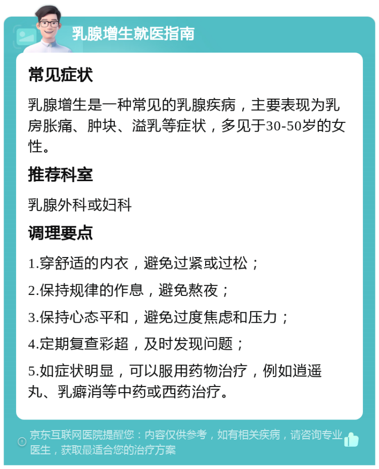 乳腺增生就医指南 常见症状 乳腺增生是一种常见的乳腺疾病，主要表现为乳房胀痛、肿块、溢乳等症状，多见于30-50岁的女性。 推荐科室 乳腺外科或妇科 调理要点 1.穿舒适的内衣，避免过紧或过松； 2.保持规律的作息，避免熬夜； 3.保持心态平和，避免过度焦虑和压力； 4.定期复查彩超，及时发现问题； 5.如症状明显，可以服用药物治疗，例如逍遥丸、乳癖消等中药或西药治疗。