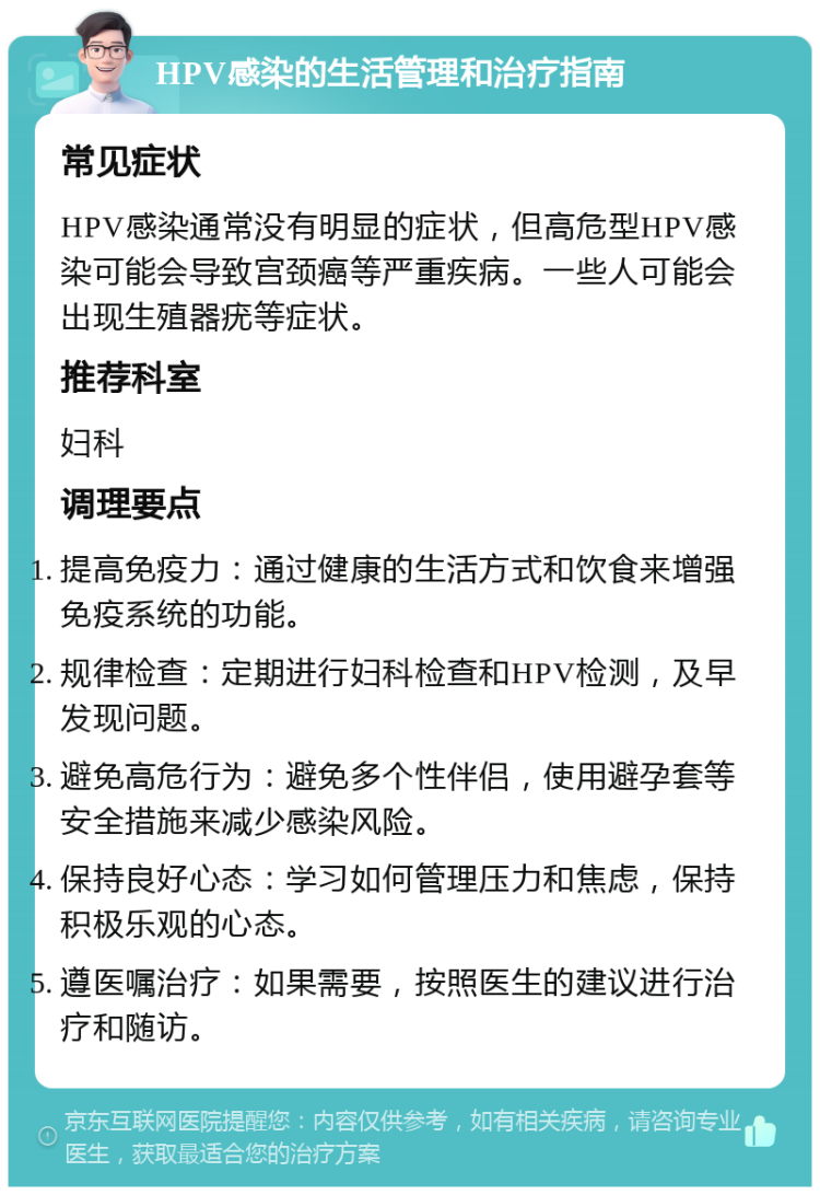 HPV感染的生活管理和治疗指南 常见症状 HPV感染通常没有明显的症状，但高危型HPV感染可能会导致宫颈癌等严重疾病。一些人可能会出现生殖器疣等症状。 推荐科室 妇科 调理要点 提高免疫力：通过健康的生活方式和饮食来增强免疫系统的功能。 规律检查：定期进行妇科检查和HPV检测，及早发现问题。 避免高危行为：避免多个性伴侣，使用避孕套等安全措施来减少感染风险。 保持良好心态：学习如何管理压力和焦虑，保持积极乐观的心态。 遵医嘱治疗：如果需要，按照医生的建议进行治疗和随访。