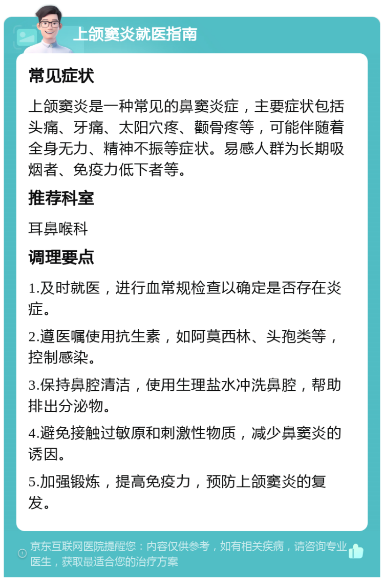 上颌窦炎就医指南 常见症状 上颌窦炎是一种常见的鼻窦炎症，主要症状包括头痛、牙痛、太阳穴疼、颧骨疼等，可能伴随着全身无力、精神不振等症状。易感人群为长期吸烟者、免疫力低下者等。 推荐科室 耳鼻喉科 调理要点 1.及时就医，进行血常规检查以确定是否存在炎症。 2.遵医嘱使用抗生素，如阿莫西林、头孢类等，控制感染。 3.保持鼻腔清洁，使用生理盐水冲洗鼻腔，帮助排出分泌物。 4.避免接触过敏原和刺激性物质，减少鼻窦炎的诱因。 5.加强锻炼，提高免疫力，预防上颌窦炎的复发。