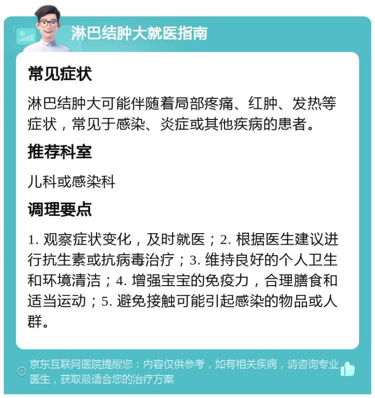 淋巴结肿大就医指南 常见症状 淋巴结肿大可能伴随着局部疼痛、红肿、发热等症状，常见于感染、炎症或其他疾病的患者。 推荐科室 儿科或感染科 调理要点 1. 观察症状变化，及时就医；2. 根据医生建议进行抗生素或抗病毒治疗；3. 维持良好的个人卫生和环境清洁；4. 增强宝宝的免疫力，合理膳食和适当运动；5. 避免接触可能引起感染的物品或人群。