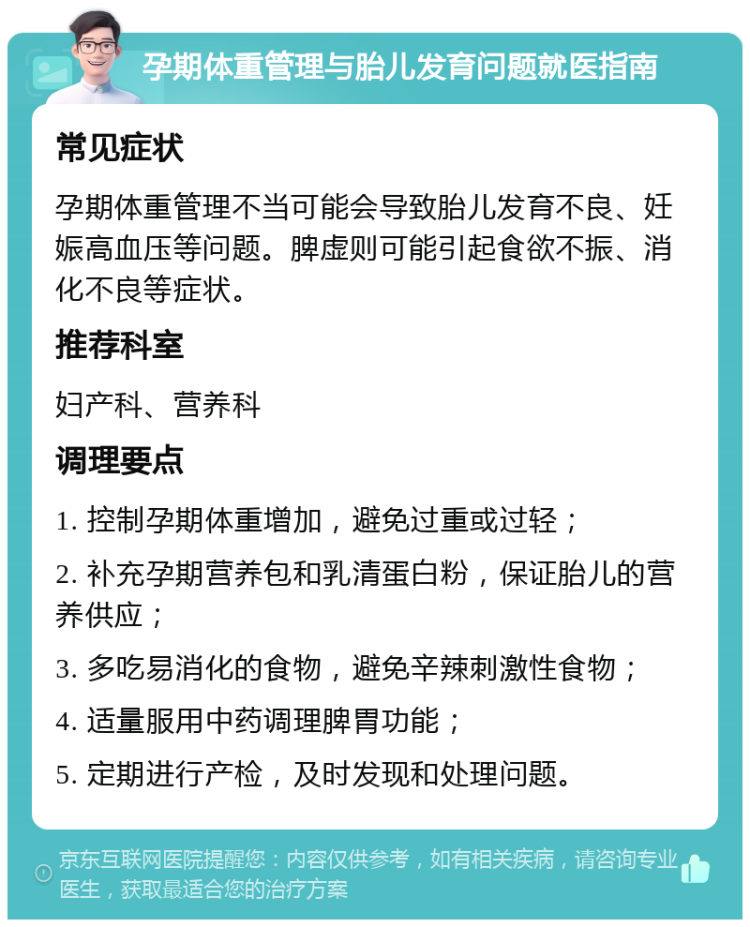 孕期体重管理与胎儿发育问题就医指南 常见症状 孕期体重管理不当可能会导致胎儿发育不良、妊娠高血压等问题。脾虚则可能引起食欲不振、消化不良等症状。 推荐科室 妇产科、营养科 调理要点 1. 控制孕期体重增加，避免过重或过轻； 2. 补充孕期营养包和乳清蛋白粉，保证胎儿的营养供应； 3. 多吃易消化的食物，避免辛辣刺激性食物； 4. 适量服用中药调理脾胃功能； 5. 定期进行产检，及时发现和处理问题。